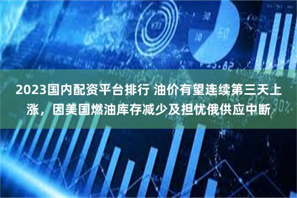 2023国内配资平台排行 油价有望连续第三天上涨，因美国燃油库存减少及担忧俄供应中断