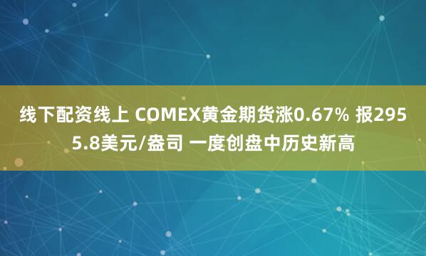 线下配资线上 COMEX黄金期货涨0.67% 报2955.8美元/盎司 一度创盘中历史新高