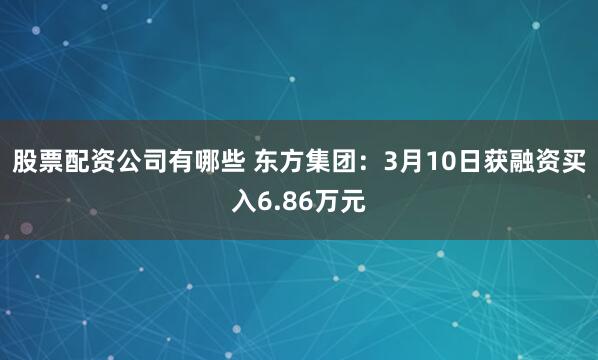 股票配资公司有哪些 东方集团：3月10日获融资买入6.86万元