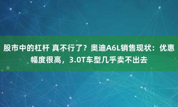 股市中的杠杆 真不行了？奥迪A6L销售现状：优惠幅度很高，3.0T车型几乎卖不出去