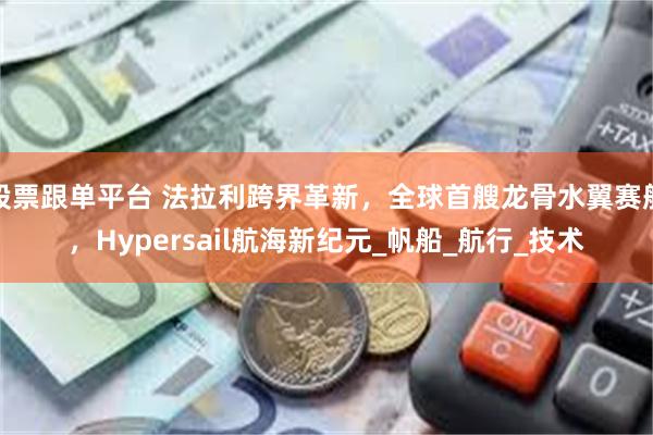 股票跟单平台 法拉利跨界革新，全球首艘龙骨水翼赛船，Hypersail航海新纪元_帆船_航行_技术