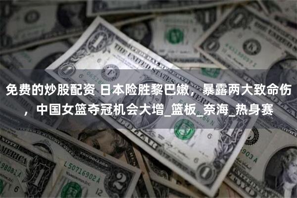 免费的炒股配资 日本险胜黎巴嫩，暴露两大致命伤，中国女篮夺冠机会大增_篮板_奈海_热身赛
