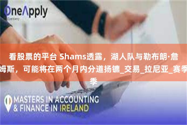 看股票的平台 Shams透露，湖人队与勒布朗·詹姆斯，可能将在两个月内分道扬镳_交易_拉尼亚_赛季